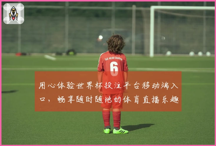 用心体验世界杯投注平台移动端入口,畅享随时随地的体育直播乐趣